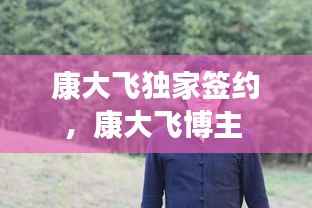 康大飞独家签约,康大飞博主