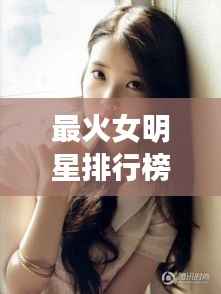 最火女明星排行榜,萌态十足上榜女星盘点