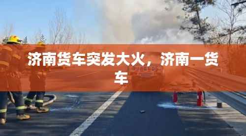 济南货车突发大火,济南一货车